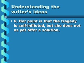 Understanding theUnderstanding the
writer’s ideaswriter’s ideas
• 6. Her point is that the tragedy6. Her point is that the tragedy
is self-inflicted, but she does notis self-inflicted, but she does not
as yet offer a solution.as yet offer a solution.
 