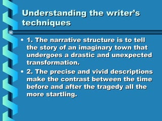 Understanding the writer’sUnderstanding the writer’s
techniquestechniques
• 1. The narrative structure is to tell1. The narrative structure is to tell
the story of an imaginary town thatthe story of an imaginary town that
undergoes a drastic and unexpectedundergoes a drastic and unexpected
transformation.transformation.
• 2. The precise and vivid descriptions2. The precise and vivid descriptions
make the contrast between the timemake the contrast between the time
before and after the tragedy all thebefore and after the tragedy all the
more startling.more startling.
 
