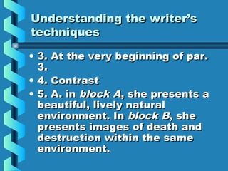 Understanding the writer’sUnderstanding the writer’s
techniquestechniques
• 3. At the very beginning of par.3. At the very beginning of par.
3.3.
• 4. Contrast4. Contrast
• 5. A. in5. A. in block Ablock A, she presents a, she presents a
beautiful, lively naturalbeautiful, lively natural
environment. Inenvironment. In block Bblock B, she, she
presents images of death andpresents images of death and
destruction within the samedestruction within the same
environment.environment.
 
