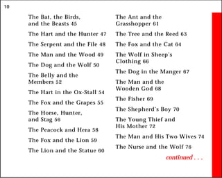 10
The Bat, the Birds,
and the Beasts 45
The Hart and the Hunter 47
The Serpent and the File 48
The Man and the Wood 49
The Dog and the Wolf 50
The Belly and the
Members 52
The Hart in the Ox-Stall 54
The Fox and the Grapes 55
The Horse, Hunter,
and Stag 56
The Peacock and Hera 58
The Fox and the Lion 59
The Lion and the Statue 60
The Ant and the
Grasshopper 61
The Tree and the Reed 63
The Fox and the Cat 64
The Wolf in Sheep’s
Clothing 66
The Dog in the Manger 67
The Man and the
Wooden God 68
The Fisher 69
The Shepherd’s Boy 70
The Young Thief and
His Mother 72
The Man and His Two Wives 74
The Nurse and the Wolf 76
continued . . .
 