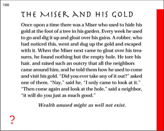 100
The Miser and His GolD
Once upon a time there was a Miser who used to hide his
gold at the foot of a tree in his garden. Every week he used
to go and dig it up and gloat over his gains. A robber, who
had noticed this, went and dug up the gold and escaped
with it. When the Miser next came to gloat over his trea-
sures, he found nothing but the empty hole. He tore his
hair, and raised such an outcry that all the neighbors
came around him, and he told them how he used to come
and visit his gold. “Did you ever take any of it out?” asked
one of them. “Nay,” said he, “I only came to look at it.”
“Then come again and look at the hole,” said a neighbor,
“it will do you just as much good.”
Wealth unused might as well not exist.
?
 