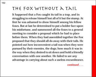 102
The Fox Without a Tail
It happened that a Fox caught its tail in a trap, and in
struggling to release himself lost all of it but the stump. At
first he was ashamed to show himself among his fellow
foxes. But at last he determined to put a bolder face upon
his misfortune, and summoned all the foxes to a general
meeting to consider a proposal which he had to place
before them. When they had assembled together the Fox
proposed that they should all do away with their tails. He
pointed out how inconvenient a tail was when they were
pursued by their enemies, the dogs; how much it was in
the way when they desired to sit down and hold a friendly
conversation with one another. He failed to see any
advantage in carrying about such a useless encumbrance.
continued . . .
 