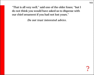 103
“That is all very well,” said one of the older foxes; “but I
do not think you would have asked us to dispense with
our chief ornament if you had not lost yours.”
Do not trust interested advice.
?
 