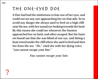 104
The One-Eyed Doe
A Doe had had the misfortune to lose one of her eyes, and
could not see any one approaching her on that side. So to
avoid any danger she always used to feed on a high cliff
near the sea, with her sound eye looking towards the land.
By this means she could see whenever the hunters
approached her on land, and often escaped. But the hunt-
ers found out that she was blind of one eye, and hiring a
boat rowed under the cliff where she used to feed and shot
her from the sea. “Ah,” cried she with her dying voice,
“you cannot escape your fate.”
You cannot escape your fate.
?
 