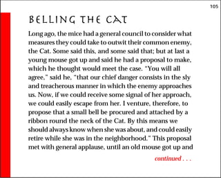 105
Belling the Cat
Long ago, the mice had a general council to consider what
measures they could take to outwit their common enemy,
the Cat. Some said this, and some said that; but at last a
young mouse got up and said he had a proposal to make,
which he thought would meet the case. “You will all
agree,” said he, “that our chief danger consists in the sly
and treacherous manner in which the enemy approaches
us. Now, if we could receive some signal of her approach,
we could easily escape from her. I venture, therefore, to
propose that a small bell be procured and attached by a
ribbon round the neck of the Cat. By this means we
should always know when she was about, and could easily
retire while she was in the neighborhood.” This proposal
met with general applause, until an old mouse got up and
continued . . .
 