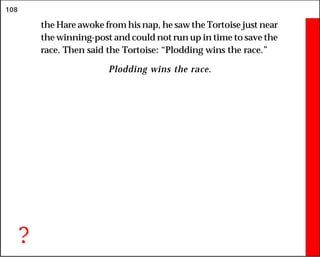 108
the Hare awoke from his nap, he saw the Tortoise just near
the winning-post and could not run up in time to save the
race. Then said the Tortoise: “Plodding wins the race.”
Plodding wins the race.
?
 