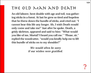 109
The Old Man and Death
An old laborer, bent double with age and toil, was gather-
ing sticks in a forest. At last he grew so tired and hopeless
that he threw down the bundle of sticks, and cried out: “I
cannot bear this life any longer. Ah, I wish Death would
only come and take me!” Just after he spoke, Death, a
grisly skeleton, appeared and said to him: “What would
you like of me, Mortal? I heard you call me.” “Please, sir,”
replied the woodcutter, “would you kindly help me to lift
this bundle of sticks on to my shoulder?”
We would often be sorry
if our wishes were gratified.
?
 