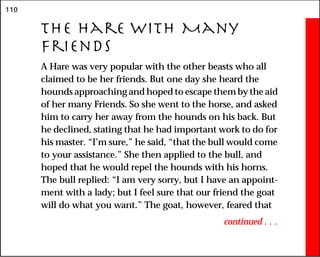 110
The Hare With Many
Friends
A Hare was very popular with the other beasts who all
claimed to be her friends. But one day she heard the
hounds approaching and hoped to escape them by the aid
of her many Friends. So she went to the horse, and asked
him to carry her away from the hounds on his back. But
he declined, stating that he had important work to do for
his master. “I’m sure,” he said, “that the bull would come
to your assistance.” She then applied to the bull, and
hoped that he would repel the hounds with his horns.
The bull replied: “I am very sorry, but I have an appoint-
ment with a lady; but I feel sure that our friend the goat
will do what you want.” The goat, however, feared that
continued . . .
 