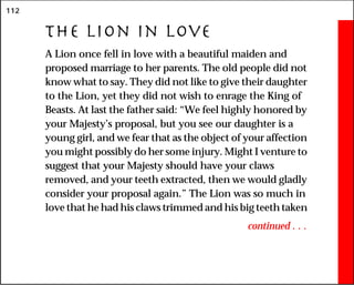 112
The Lion in Love
A Lion once fell in love with a beautiful maiden and
proposed marriage to her parents. The old people did not
know what to say. They did not like to give their daughter
to the Lion, yet they did not wish to enrage the King of
Beasts. At last the father said: “We feel highly honored by
your Majesty’s proposal, but you see our daughter is a
young girl, and we fear that as the object of your affection
you might possibly do her some injury. Might I venture to
suggest that your Majesty should have your claws
removed, and your teeth extracted, then we would gladly
consider your proposal again.” The Lion was so much in
love that he had his claws trimmed and his big teeth taken
continued . . .
 