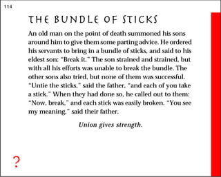 114
The Bundle of Sticks
An old man on the point of death summoned his sons
around him to give them some parting advice. He ordered
his servants to bring in a bundle of sticks, and said to his
eldest son: “Break it.” The son strained and strained, but
with all his efforts was unable to break the bundle. The
other sons also tried, but none of them was successful.
“Untie the sticks,” said the father, “and each of you take
a stick.” When they had done so, he called out to them:
“Now, break,” and each stick was easily broken. “You see
my meaning,” said their father.
Union gives strength.
?
 