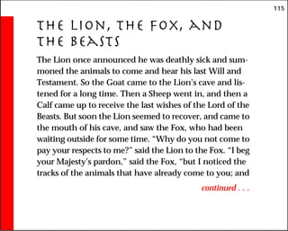 115
The Lion, the Fox, and
the Beasts
The Lion once announced he was deathly sick and sum-
moned the animals to come and hear his last Will and
Testament. So the Goat came to the Lion’s cave and lis-
tened for a long time. Then a Sheep went in, and then a
Calf came up to receive the last wishes of the Lord of the
Beasts. But soon the Lion seemed to recover, and came to
the mouth of his cave, and saw the Fox, who had been
waiting outside for some time. “Why do you not come to
pay your respects to me?” said the Lion to the Fox. “I beg
your Majesty’s pardon,” said the Fox, “but I noticed the
tracks of the animals that have already come to you; and
continued . . .
 