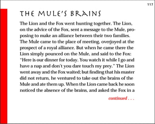117
The mule’s Brains
The Lion and the Fox went hunting together. The Lion,
on the advice of the Fox, sent a message to the Mule, pro-
posing to make an alliance between their two families.
The Mule came to the place of meeting, overjoyed at the
prospect of a royal alliance. But when he came there the
Lion simply pounced on the Mule, and said to the Fox:
“Here is our dinner for today. You watch it while I go and
have a nap and don’t you dare touch my prey.” The Lion
went away and the Fox waited; but finding that his master
did not return, he ventured to take out the brains of the
Mule and ate them up. When the Lion came back he soon
noticed the absence of the brains, and asked the Fox in a
continued . . .
 