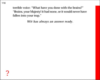 118
terrible voice: “What have you done with the brains?”
“Brains, your Majesty! it had none, or it would never have
fallen into your trap.”
Wit has always an answer ready.
?
 