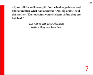 121
off, and all the milk was spilt. So she had to go home and
tell her mother what had occurred. “Ah, my child,” said
the mother. “Do not count your chickens before they are
hatched.”
Do not count your chickens
before they are hatched.
?
 