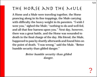 123
The Horse and the Mule
A Horse and a Mule were traveling together, the Horse
prancing along in its fine trappings, the Mule carrying
with difficulty the heavy weight in its panniers. “I wish I
were you,” sighed the Mule; “nothing to do and well fed,
and all that fine harness upon you.” Next day, however,
there was a great battle, and the Horse was wounded to
death in the final charge of the day. His friend, the Mule,
happened to pass by shortly afterwards and found him on
the point of death. “I was wrong,” said the Mule. “Better
humble security than gilded danger.”
Better humble security than gilded
danger.
?
 