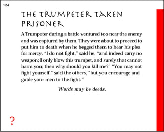 124
The Trumpeter Taken
Prisoner
A Trumpeter during a battle ventured too near the enemy
and was captured by them. They were about to proceed to
put him to death when he begged them to hear his plea
for mercy. “I do not fight,” said he, “and indeed carry no
weapon; I only blow this trumpet, and surely that cannot
harm you; then why should you kill me?” “You may not
fight yourself,” said the others, “but you encourage and
guide your men to the fight.”
Words may be deeds.
?
 