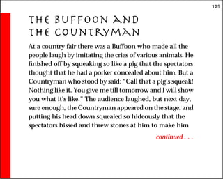125
The Buffoon and
the Countryman
At a country fair there was a Buffoon who made all the
people laugh by imitating the cries of various animals. He
finished off by squeaking so like a pig that the spectators
thought that he had a porker concealed about him. But a
Countryman who stood by said: “Call that a pig’s squeak!
Nothing like it. You give me till tomorrow and I will show
you what it’s like.” The audience laughed, but next day,
sure enough, the Countryman appeared on the stage, and
putting his head down squealed so hideously that the
spectators hissed and threw stones at him to make him
continued . . .
 