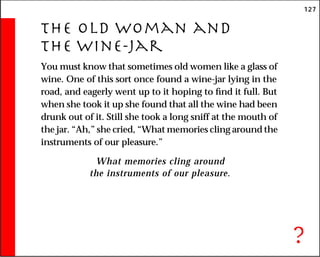 127
The Old Woman and
the Wine-Jar
You must know that sometimes old women like a glass of
wine. One of this sort once found a wine-jar lying in the
road, and eagerly went up to it hoping to find it full. But
when she took it up she found that all the wine had been
drunk out of it. Still she took a long sniff at the mouth of
the jar. “Ah,” she cried, “What memories cling around the
instruments of our pleasure.”
What memories cling around
the instruments of our pleasure.
?
 