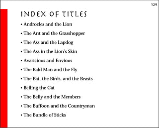 129
Index of Titles
• Androcles and the Lion
• The Ant and the Grasshopper
• The Ass and the Lapdog
• The Ass in the Lion’s Skin
• Avaricious and Envious
• The Bald Man and the Fly
• The Bat, the Birds, and the Beasts
• Belling the Cat
• The Belly and the Members
• The Buffoon and the Countryman
• The Bundle of Sticks
 