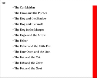 130
• The Cat-Maiden
• The Crow and the Pitcher
• The Dog and the Shadow
• The Dog and the Wolf
• The Dog in the Manger
• The Eagle and the Arrow
• The Fisher
• The Fisher and the Little Fish
• The Four Oxen and the Lion
• The Fox and the Cat
• The Fox and the Crow
• The Fox and the Goat
 