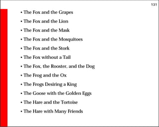 131
• The Fox and the Grapes
• The Fox and the Lion
• The Fox and the Mask
• The Fox and the Mosquitoes
• The Fox and the Stork
• The Fox without a Tail
• The Fox, the Rooster, and the Dog
• The Frog and the Ox
• The Frogs Desiring a King
• The Goose with the Golden Eggs
• The Hare and the Tortoise
• The Hare with Many Friends
 