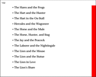132
• The Hares and the Frogs
• The Hart and the Hunter
• The Hart in the Ox-Stall
• Hercules and the Wagoneer
• The Horse and the Mule
• The Horse, Hunter, and Stag
• The Jay and the Peacock
• The Laborer and the Nightingale
• The Lion and the Mouse
• The Lion and the Statue
• The Lion in Love
• The Lion’s Share
 