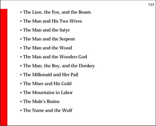 133
• The Lion, the Fox, and the Beasts
• The Man and His Two Wives
• The Man and the Satyr
• The Man and the Serpent
• The Man and the Wood
• The Man and the Wooden God
• The Man, the Boy, and the Donkey
• The Milkmaid and Her Pail
• The Miser and His Gold
• The Mountains in Labor
• The Mule’s Brains
• The Nurse and the Wolf
 