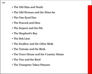 134
• The Old Man and Death
• The Old Woman and the Wine-Jar
• The One-Eyed Doe
• The Peacock and Hera
• The Serpent and the File
• The Shepherd’s Boy
• The Sick Lion
• The Swallow and the Other Birds
• The Tortoise and the Birds
• The Town Mouse and the Country Mouse
• The Tree and the Reed
• The Trumpeter Taken Prisoner
 