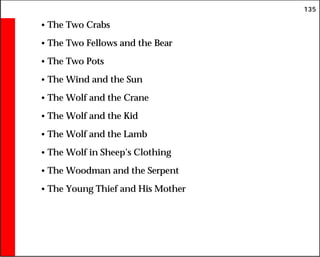 135
• The Two Crabs
• The Two Fellows and the Bear
• The Two Pots
• The Wind and the Sun
• The Wolf and the Crane
• The Wolf and the Kid
• The Wolf and the Lamb
• The Wolf in Sheep’s Clothing
• The Woodman and the Serpent
• The Young Thief and His Mother
 