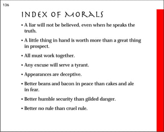 136
Index of Morals
• A liar will not be believed, even when he speaks the
truth.
• A little thing in hand is worth more than a great thing
in prospect.
• All must work together.
• Any excuse will serve a tyrant.
• Appearances are deceptive.
• Better beans and bacon in peace than cakes and ale
in fear.
• Better humble security than gilded danger.
• Better no rule than cruel rule.
 