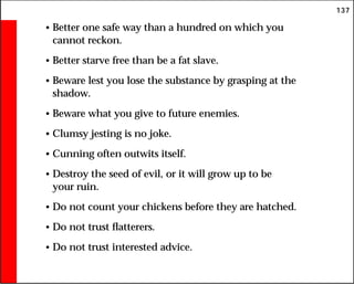 137
• Better one safe way than a hundred on which you
cannot reckon.
• Better starve free than be a fat slave.
• Beware lest you lose the substance by grasping at the
shadow.
• Beware what you give to future enemies.
• Clumsy jesting is no joke.
• Cunning often outwits itself.
• Destroy the seed of evil, or it will grow up to be
your ruin.
• Do not count your chickens before they are hatched.
• Do not trust flatterers.
• Do not trust interested advice.
 