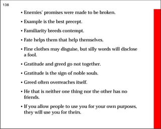 138
• Enemies’ promises were made to be broken.
• Example is the best precept.
• Familiarity breeds contempt.
• Fate helps them that help themselves.
• Fine clothes may disguise, but silly words will disclose
a fool.
• Gratitude and greed go not together.
• Gratitude is the sign of noble souls.
• Greed often overreaches itself.
• He that is neither one thing nor the other has no
friends.
• If you allow people to use you for your own purposes,
they will use you for theirs.
 