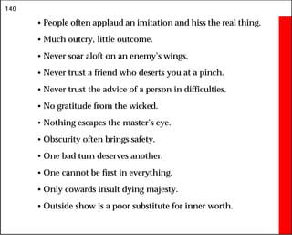 140
• People often applaud an imitation and hiss the real thing.
• Much outcry, little outcome.
• Never soar aloft on an enemy’s wings.
• Never trust a friend who deserts you at a pinch.
• Never trust the advice of a person in difficulties.
• No gratitude from the wicked.
• Nothing escapes the master’s eye.
• Obscurity often brings safety.
• One bad turn deserves another.
• One cannot be first in everything.
• Only cowards insult dying majesty.
• Outside show is a poor substitute for inner worth.
 