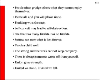 141
• People often grudge others what they cannot enjoy
themselves.
• Please all, and you will please none.
• Plodding wins the race.
• Self-conceit may lead to self-destruction.
• She that has many friends, has no friends.
• Sorrow not over what is lost forever.
• Teach a child well.
• The strong and the weak cannot keep company.
• There is always someone worse off than yourself.
• Union gives strength.
• United we stand, divided we fall.
 