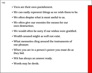 142
• Vices are their own punishment.
• We can easily represent things as we wish them to be.
• We often despise what is most useful to us.
• We often give our enemies the means for our
own destruction.
• We would often be sorry if our wishes were gratified.
• Wealth unused might as well not exist.
• What memories cling around the instruments of
our pleasure.
• When you are in a person’s power you must do as
they bid.
• Wit has always an answer ready.
• Words may be deeds.
 