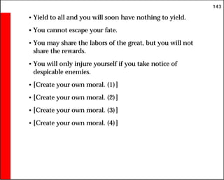 143
• Yield to all and you will soon have nothing to yield.
• You cannot escape your fate.
• You may share the labors of the great, but you will not
share the rewards.
• You will only injure yourself if you take notice of
despicable enemies.
• [Create your own moral. (1)]
• [Create your own moral. (2)]
• [Create your own moral. (3)]
• [Create your own moral. (4)]
 