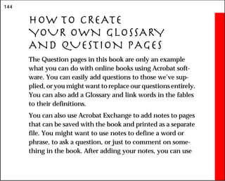144
HOW TO CREATE
YOUR OWN GLOSSARY
AND QUESTION PAGES
The Question pages in this book are only an example
what you can do with online books using Acrobat soft-
ware. You can easily add questions to those we’ve sup-
plied, or you might want to replace our questions entirely.
You can also add a Glossary and link words in the fables
to their definitions.
You can also use Acrobat Exchange to add notes to pages
that can be saved with the book and printed as a separate
file. You might want to use notes to define a word or
phrase, to ask a question, or just to comment on some-
thing in the book. After adding your notes, you can use
 