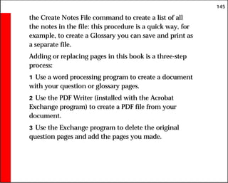 145
the Create Notes File command to create a list of all
the notes in the file: this procedure is a quick way, for
example, to create a Glossary you can save and print as
a separate file.
Adding or replacing pages in this book is a three-step
process:
1 Use a word processing program to create a document
with your question or glossary pages.
2 Use the PDF Writer (installed with the Acrobat
Exchange program) to create a PDF file from your
document.
3 Use the Exchange program to delete the original
question pages and add the pages you made.
 