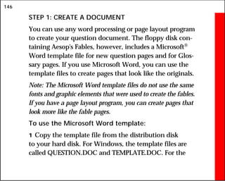146
STEP 1: CREATE A DOCUMENT
You can use any word processing or page layout program
to create your question document. The floppy disk con-
taining Aesop's Fables, however, includes a Microsoft
Word template file for new question pages and for Glos-
sary pages. If you use Microsoft Word, you can use the
template files to create pages that look like the originals.
Note: The Microsoft Word template files do not use the same
fonts and graphic elements that were used to create the fables.
If you have a page layout program, you can create pages that
look more like the fable pages.
To use the Microsoft Word template:
1 Copy the template file from the distribution disk
to your hard disk. For Windows, the template files are
called QUESTION.DOC and TEMPLATE.DOC. For the
 