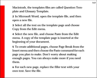 147
Macintosh, the templates files are called Question Tem-
plate and Glossary Template.
2 In Microsoft Word, open the template file, and then
open a new file.
3 Select all the text on the template page and choose
Copy from the Edit menu.
4 Select the new file, and choose Paste from the Edit
menu. A copy of the template page is inserted at the
beginning of your document.
5 To create additional pages, choose Page Break from the
Insert menu and then choose the Paste command for each
page you plan to make. Don’t worry about making
enough pages. You can always make more if you need
them.
6 For each new page, replace the filler text with your
own text. Save the file.
 