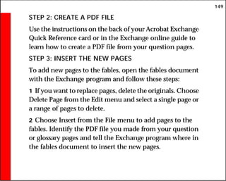 149
STEP 2: CREATE A PDF FILE
Use the instructions on the back of your Acrobat Exchange
Quick Reference card or in the Exchange online guide to
learn how to create a PDF file from your question pages.
STEP 3: INSERT THE NEW PAGES
To add new pages to the fables, open the fables document
with the Exchange program and follow these steps:
1 If you want to replace pages, delete the originals. Choose
Delete Page from the Edit menu and select a single page or
a range of pages to delete.
2 Choose Insert from the File menu to add pages to the
fables. Identify the PDF file you made from your question
or glossary pages and tell the Exchange program where in
the fables document to insert the new pages.
 