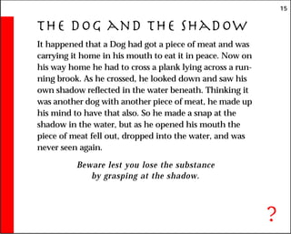 15
The Dog and the Shadow
It happened that a Dog had got a piece of meat and was
carrying it home in his mouth to eat it in peace. Now on
his way home he had to cross a plank lying across a run-
ning brook. As he crossed, he looked down and saw his
own shadow reflected in the water beneath. Thinking it
was another dog with another piece of meat, he made up
his mind to have that also. So he made a snap at the
shadow in the water, but as he opened his mouth the
piece of meat fell out, dropped into the water, and was
never seen again.
Beware lest you lose the substance
by grasping at the shadow.
?
 