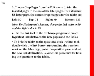150
3 Choose Crop Pages from the Edit menu to trim the
inserted pages to the size of the fable pages. For a standard
US letter page, the correct crop margins for the fables are
Left: 50 Top: 72 Right: 79 Bottom: 332
Note: For Shakespeare’s Sonnets, change the Left value to 90
and the Right value to 89.
4 Use the link tool in the Exchange program to create
hypertext links between the new pages and the fables.
• To link the fables to the questions, click the link tool,
double-click the link button surrounding the question
mark on the fable page, go to the question page, and set
the new link destination. Reverse this procedure for link-
ing the questions to the fables.
 