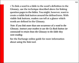 151
• To link a word in a fable to the word’s definition in the
Glossary, use the technique described above for linking
question pages to the fables. You might, however, want to
create a visible link button around the defined term. With
visible link buttons, readers can tell at a glance which
words are defined in the Glossary.
Note: If you link more than one occurrence of a word to the
Glossary, instruct your readers to use the Go Back button (or
command) to return from the Glossary to the fable they
were reading.
See the Exchange online guide for more information
about using the link tool.
 