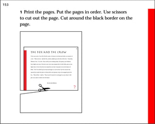153
1 Print the pages. Put the pages in order. Use scissors
to cut out the page. Cut around the black border on the
page.
The Fox and the Crow
A Fox once saw a Crow fly off with a piece of cheese in its beak and settle on a branch of
a tree. “That’s for me,” said the Fox, and he walked up to the foot of the tree. “Good day,
Mistress Crow,” he cried. “How well you are looking today: how glossy your feathers;
how bright your eyes. I feel sure your voice must surpass that of other birds, just as your
figure does. Let me hear but one song from you that I may greet you as the Queen of
Birds.” The Crow lifted up her head and began to caw her best, but the moment she
opened her mouth the piece of cheese fell to the ground, only to be snapped up by the
Fox. “That will do,” said he. “That was all I wanted. In exchange for your cheese I will
give you a piece of advice for the future:
Do not trust flatterers.
?
21
 