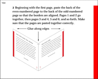 154
2 Beginning with the first page, paste the back of the
even-numbered page to the back of the odd-numbered
page so that the borders are aligned. Pages 1 and 2 go
together, then pages 3 and 4, 5 and 6, and so forth. Make
sure that the pages are pasted together correctly.
The Fox and the Crow
A Fox once saw a Crow fly off with a piece of cheese in
its beak and settle on a branch of
a tree. “That’s for me,” said
the Fox, and he walked up to
the foot of the tree. “Good day,
Mistress Crow,” he cried. “How well you are looking today: how glossy your feathers;
how bright your eyes. I feel sure your voice must surpass that of other birds, just as your
figure does. Let me hear but one song from
you that I may greet you as the Queen of
Birds.” The Crow lifted up her head and began to
caw her best, but the moment she
opened her mouth
the piece of cheese fell to
the ground, only to
be snapped up by the
Fox. “That will do,” said
he. “That was all I wanted. In
exchange for your cheese I will
give you a piece of advice for the future:
Do not trust flatterers.
?
21
The Sick Lion
A Lion had come to
the end of his days and lay sick unto
death
at the mouth
of his cave,
gasping for breath. The anim
als, his subjects, came round him
and drew nearer as he
grew more and more helpless. When they saw him
on the point of death
they thought to
themselves: “Now is the time to
pay off old
grudges.” So the Boar came up and drove at
him
with his tusks. Then a Bull gored him
with his horns. Still the Lion lay helpless
before them, so the Ass, feeling quite safe from
danger, came up, and turning his tail to
the Lion kicked up his heels into
the Lion. “This is a double death,” growled the Lion.
Only cowards insult dying majesty.
?
22
Glue along edges
 