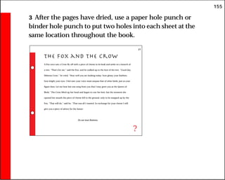155
3 After the pages have dried, use a paper hole punch or
binder hole punch to put two holes into each sheet at the
same location throughout the book.
The Fox and the Crow
A Fox once saw a Crow fly off with a piece of cheese in its beak and settle on a branch of
a tree. “That’s for me,” said the Fox, and he walked up to the foot of the tree. “Good day,
Mistress Crow,” he cried. “How well you are looking today: how glossy your feathers;
how bright your eyes. I feel sure your voice must surpass that of other birds, just as your
figure does. Let me hear but one song from you that I may greet you as the Queen of
Birds.” The Crow lifted up her head and began to caw her best, but the moment she
opened her mouth the piece of cheese fell to the ground, only to be snapped up by the
Fox. “That will do,” said he. “That was all I wanted. In exchange for your cheese I will
give you a piece of advice for the future:
Do not trust flatterers.
?
21
 