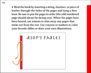 156
4 Bind the book by inserting a string, shoelace, or piece of
leather through the holes of the pages and tying a firm
knot. Be sure to put the pages in order (the odd-numbered
page should always be facing you). When the pages have
been bound, use scissors to trim away any paper that
sticks out from the rest. Use crayons or markers to color
your favorite fables or draw your own illustrations.
æsop’s fables
 