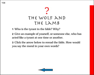 158
?
The Wolf and
the Lamb
1 Who is the tyrant in the fable? Why?
2 Give an example of yourself, or someone else, who has
acted like a tyrant at one time or another.
3 Click the arrow below to reread the fable. How would
you say the moral in your own words?
 