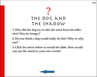 159
?
The Dog and
the Shadow
1 Why did the dog try to take the meat from his reflec-
tion? Was he hungry?
2 Do you think a dog would really do this? Why or why
not?
3 Click the arrow below to reread the fable. How would
you say the moral in your own words?
 